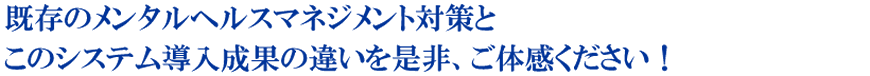 既存のメンタルヘルスマネジメント対策とこのシステム導入成果の違いを是非、ご体感ください！